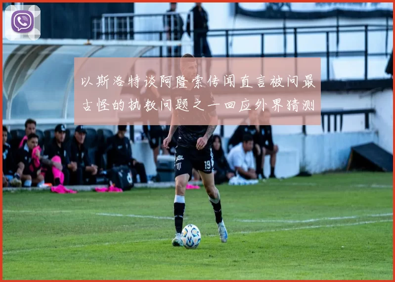 以斯洛特谈阿隆索传闻直言被问最古怪的执教问题之一回应外界猜测